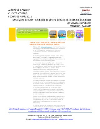 ALERTAS PR ONLINE
CLIENTE: CODERE
FECHA: 01 ABRIL 2011
   TEMA: Zona de Azar – Sindicato de Lotería de México se adhirió a Sindicato
                                                      de Servidores Públicos
                                                        MENCION: CASINOS




http://blogsdelagente.com/juegosdeazar/2011/04/01/zona-de-azar-%E2%80%93-sindicato-de-loteria-de-
                         mexico-se-adhirio-a-sindicato-de-servidores-publicos/

                      Amores No. 1040 Int. 3B Col. Del Valle, Delegación, Benito Juárez
                                       Teléfonos: 5663 31.78 y 5663.31 79
                    E-mail: i.relacionespublicas@ipuntorp.com.mx www.ipuntorp.com.mx
 