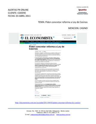 ALERTAS PR ONLINE
CLIENTE: CODERE
FECHA: 03 ABRIL 2011

                                     TEMA: Piden concretar reforma a Ley de Casinos

                                                                                 MENCION: CASINO




      http://eleconomista.com.mx/sociedad/2011/04/03/piden-concretar-reforma-ley-casinos



                    Amores No. 1040 Int. 3B Col. Del Valle, Delegación, Benito Juárez
                                     Teléfonos: 5663 31.78 y 5663.31 79
                  E-mail: i.relacionespublicas@ipuntorp.com.mx www.ipuntorp.com.mx
 