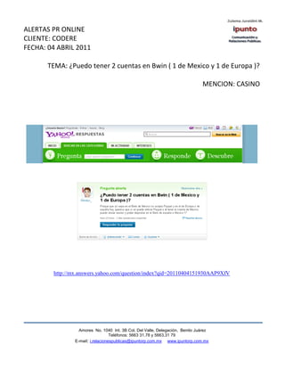 ALERTAS PR ONLINE
CLIENTE: CODERE
FECHA: 04 ABRIL 2011

       TEMA: ¿Puedo tener 2 cuentas en Bwin ( 1 de Mexico y 1 de Europa )?

                                                                               MENCION: CASINO




        http://mx.answers.yahoo.com/question/index?qid=20110404151930AAP9XfV




                  Amores No. 1040 Int. 3B Col. Del Valle, Delegación, Benito Juárez
                                   Teléfonos: 5663 31.78 y 5663.31 79
                E-mail: i.relacionespublicas@ipuntorp.com.mx www.ipuntorp.com.mx
 