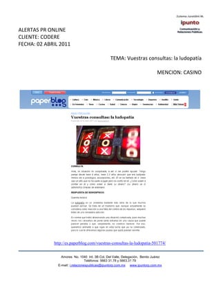 ALERTAS PR ONLINE
CLIENTE: CODERE
FECHA: 02 ABRIL 2011

                                                TEMA: Vuestras consultas: la ludopatía

                                                                              MENCION: CASINO




             http://es.paperblog.com/vuestras-consultas-la-ludopatia-501774/


                 Amores No. 1040 Int. 3B Col. Del Valle, Delegación, Benito Juárez
                                  Teléfonos: 5663 31.78 y 5663.31 79
               E-mail: i.relacionespublicas@ipuntorp.com.mx www.ipuntorp.com.mx
 