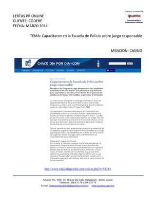 LERTAS PR ONLINE
CLIENTE: CODERE
FECHA: MARZO 2011

        TEMA: Capacitaron en la Escuela de Policía sobre juego responsable


                                                                             MENCION: CASINO




                 http://www.chacodiapordia.com/noticia.php?n=52214


                Amores No. 1040 Int. 3B Col. Del Valle, Delegación, Benito Juárez
                                 Teléfonos: 5663 31.78 y 5663.31 79
              E-mail: i.relacionespublicas@ipuntorp.com.mx www.ipuntorp.com.mx
 
