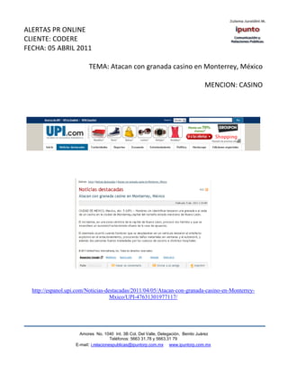 ALERTAS PR ONLINE
CLIENTE: CODERE
FECHA: 05 ABRIL 2011

                          TEMA: Atacan con granada casino en Monterrey, México

                                                                                   MENCION: CASINO




  http://espanol.upi.com/Noticias-destacadas/2011/04/05/Atacan-con-granada-casino-en-Monterrey-
                                    Mxico/UPI-47631301977117/




                      Amores No. 1040 Int. 3B Col. Del Valle, Delegación, Benito Juárez
                                       Teléfonos: 5663 31.78 y 5663.31 79
                    E-mail: i.relacionespublicas@ipuntorp.com.mx www.ipuntorp.com.mx
 
