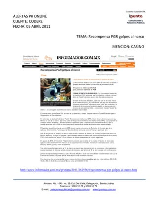 ALERTAS PR ONLINE
CLIENTE: CODERE
FECHA: 05 ABRIL 2011

                                                 TEMA: Recompensa PGR golpes al narco

                                                                                 MENCION: CASINO




   http://www.informador.com.mx/primera/2011/282936/6/recompensa-pgr-golpes-al-narco.htm



                    Amores No. 1040 Int. 3B Col. Del Valle, Delegación, Benito Juárez
                                     Teléfonos: 5663 31.78 y 5663.31 79
                  E-mail: i.relacionespublicas@ipuntorp.com.mx www.ipuntorp.com.mx
 