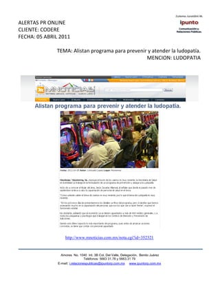 ALERTAS PR ONLINE
CLIENTE: CODERE
FECHA: 05 ABRIL 2011

              TEMA: Alistan programa para prevenir y atender la ludopatía.
                                                  MENCION: LUDOPATIA




                   http://www.mnoticias.com.mx/nota.cgi?id=352321


                 Amores No. 1040 Int. 3B Col. Del Valle, Delegación, Benito Juárez
                                  Teléfonos: 5663 31.78 y 5663.31 79
               E-mail: i.relacionespublicas@ipuntorp.com.mx www.ipuntorp.com.mx
 