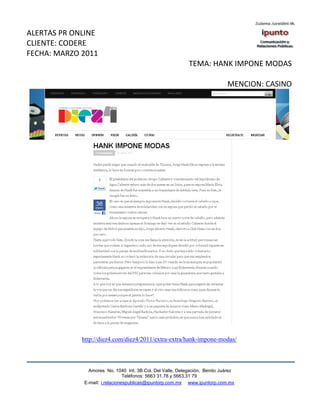ALERTAS PR ONLINE
CLIENTE: CODERE
FECHA: MARZO 2011
                                                           TEMA: HANK IMPONE MODAS

                                                                            MENCION: CASINO




             http://diez4.com/diez4/2011/extra-extra/hank-impone-modas/



               Amores No. 1040 Int. 3B Col. Del Valle, Delegación, Benito Juárez
                                Teléfonos: 5663 31.78 y 5663.31 79
             E-mail: i.relacionespublicas@ipuntorp.com.mx www.ipuntorp.com.mx
 