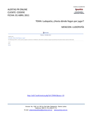 ALERTAS PR ONLINE
CLIENTE: CODERE
FECHA: 01 ABRIL 2011

                                TEMA: Ludopatía; ¿Hasta dónde llegan por jugar?

                                                                        MENCION: LUDOPATÍA




                   http://info7.mobi/noticia.php?id=258063&secc=10




                 Amores No. 1040 Int. 3B Col. Del Valle, Delegación, Benito Juárez
                                  Teléfonos: 5663 31.78 y 5663.31 79
               E-mail: i.relacionespublicas@ipuntorp.com.mx www.ipuntorp.com.mx
 