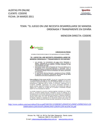 ALERTAS PR ONLINE
CLIENTE: CODERE
FECHA: 24 MARZO 2011


           TEMA: “EL JUEGO ON LINE NECESITA DESARROLLARSE DE MANERA
                                 ORDENADA Y TRANSPARENTE EN ESPAÑA

                                                                   MENCION DIRECTA: CODERE




http://www.codere.com/user/editor/File/es/pdf/24032011CODERE%20NOTA%20DE%20PRENSA%20
                  JORNADA%20JUEGO%20ONLINE%20EN%20VALENCIA.pdf



                    Amores No. 1040 Int. 3B Col. Del Valle, Delegación, Benito Juárez
                                     Teléfonos: 5663 31.78 y 5663.31 79
                  E-mail: i.relacionespublicas@ipuntorp.com.mx www.ipuntorp.com.mx
 