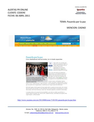 ALERTAS PR ONLINE
CLIENTE: CODERE
FECHA: 06 ABRIL 2011

                                                                     TEMA: Pasarela por la paz

                                                                               MENCION: CASINO




        http://www.yucatan.com.mx/20110406/nota-7/101301-pasarela-por-la-paz.htm



                  Amores No. 1040 Int. 3B Col. Del Valle, Delegación, Benito Juárez
                                   Teléfonos: 5663 31.78 y 5663.31 79
                E-mail: i.relacionespublicas@ipuntorp.com.mx www.ipuntorp.com.mx
 