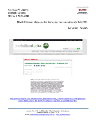ALERTAS PR ONLINE
CLIENTE: CODERE
FECHA: 6 ABRIL 2011

         TEMA: Primeras planas de los diarios del miércoles 6 de abril de 2011

                                                                                  MENCION: CASINO




 http://periodicodigital.com.mx/portal/index.php?option=com_k2&view=item&id=127681:primeras-
             planas-de-los-diarios-del-mi%C3%A9rcoles-6-de-abril-de-2011&Itemid=547




                     Amores No. 1040 Int. 3B Col. Del Valle, Delegación, Benito Juárez
                                      Teléfonos: 5663 31.78 y 5663.31 79
                   E-mail: i.relacionespublicas@ipuntorp.com.mx www.ipuntorp.com.mx
 