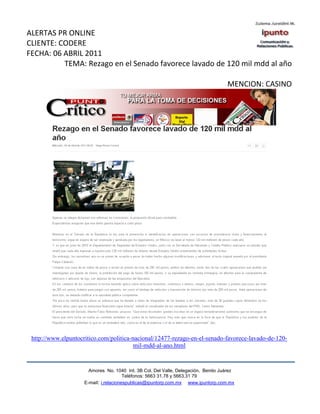 ALERTAS PR ONLINE
CLIENTE: CODERE
FECHA: 06 ABRIL 2011
          TEMA: Rezago en el Senado favorece lavado de 120 mil mdd al año

                                                                                    MENCION: CASINO




 http://www.elpuntocritico.com/politica-nacional/12477-rezago-en-el-senado-favorece-lavado-de-120-
                                         mil-mdd-al-ano.html


                       Amores No. 1040 Int. 3B Col. Del Valle, Delegación, Benito Juárez
                                        Teléfonos: 5663 31.78 y 5663.31 79
                     E-mail: i.relacionespublicas@ipuntorp.com.mx www.ipuntorp.com.mx
 
