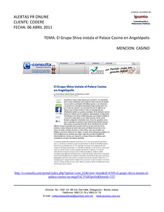 ALERTAS PR ONLINE
CLIENTE: CODERE
FECHA: 06 ABRIL 2011

                     TEMA: El Grupo Shiva instala el Palace Casino en Angelópolis

                                                                                   MENCION: CASINO




http://e-consulta.com/portal/index.php?option=com_k2&view=item&id=6349:el-grupo-shiva-instala-el-
                          palace-casino-en-angel%C3%B3polis&Itemid=332



                      Amores No. 1040 Int. 3B Col. Del Valle, Delegación, Benito Juárez
                                       Teléfonos: 5663 31.78 y 5663.31 79
                    E-mail: i.relacionespublicas@ipuntorp.com.mx www.ipuntorp.com.mx
 