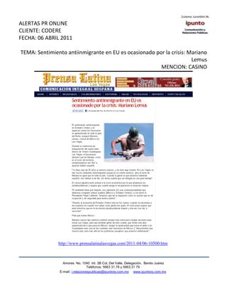 ALERTAS PR ONLINE
CLIENTE: CODERE
FECHA: 06 ABRIL 2011

TEMA: Sentimiento antiinmigrante en EU es ocasionado por la crisis: Mariano
                                                                     Lemus
                                                       MENCION: CASINO




               http://www.prensalatinalasvegas.com/2011-04/06-10500.htm



                 Amores No. 1040 Int. 3B Col. Del Valle, Delegación, Benito Juárez
                                  Teléfonos: 5663 31.78 y 5663.31 79
               E-mail: i.relacionespublicas@ipuntorp.com.mx www.ipuntorp.com.mx
 
