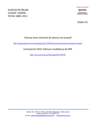 ALERTAS PR ONLINE
CLIENTE: CODERE
FECHA: ABRIL 2011

                                                                                         TEMA: FYI




                 Televisa tiene intención de alianza con Iusacell

    http://eleconomista.com.mx/industrias/2011/04/05/televisa-tiene-intencion-alianza-iusacell


                 Contubernio 2012: fabrican candidatura de EPN

                          http://www.am.com.mx/Nota.aspx?ID=429799




                     Amores No. 1040 Int. 3B Col. Del Valle, Delegación, Benito Juárez
                                      Teléfonos: 5663 31.78 y 5663.31 79
                   E-mail: i.relacionespublicas@ipuntorp.com.mx www.ipuntorp.com.mx
 