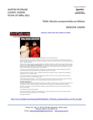 ALERTAS PR ONLINE
CLIENTE: CODERE
FECHA: 07 ABRIL 2011

                                              TEMA: Morales comprometido con México

                                                                                  MENCION: CASINO




   http://www.notifight.com/artman2/publish/Reporte_7/Morales_comprometido_con_M_xico.php



                     Amores No. 1040 Int. 3B Col. Del Valle, Delegación, Benito Juárez
                                      Teléfonos: 5663 31.78 y 5663.31 79
                   E-mail: i.relacionespublicas@ipuntorp.com.mx www.ipuntorp.com.mx
 