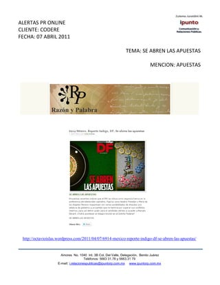 ALERTAS PR ONLINE
CLIENTE: CODERE
FECHA: 07 ABRIL 2011

                                                                TEMA: SE ABREN LAS APUESTAS

                                                                               MENCION: APUESTAS




 http://octavioislas.wordpress.com/2011/04/07/6914-mexico-reporte-indigo-df-se-abren-las-apuestas/


                      Amores No. 1040 Int. 3B Col. Del Valle, Delegación, Benito Juárez
                                       Teléfonos: 5663 31.78 y 5663.31 79
                    E-mail: i.relacionespublicas@ipuntorp.com.mx www.ipuntorp.com.mx
 