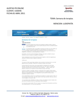 ALERTAS PR ONLINE
CLIENTE: CODERE
FECHA:01 ABRIL 2011

                                                                  TEMA: Semana de terapias

                                                                       MENCION: LUDOPATÍA




                Amores No. 1040 Int. 3B Col. Del Valle, Delegación, Benito Juárez
                                 Teléfonos: 5663 31.78 y 5663.31 79
              E-mail: i.relacionespublicas@ipuntorp.com.mx www.ipuntorp.com.mx
 