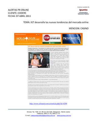 ALERTAS PR ONLINE
CLIENTE: CODERE
FECHA: 07 ABRIL 2011

             TEMA: IGT desarrolla las nuevas tendencias del mercado online

                                                                              MENCION: CASINO




                    http://www.soloazar.com.ar/noticia.php?id=4290



                 Amores No. 1040 Int. 3B Col. Del Valle, Delegación, Benito Juárez
                                  Teléfonos: 5663 31.78 y 5663.31 79
               E-mail: i.relacionespublicas@ipuntorp.com.mx www.ipuntorp.com.mx
 
