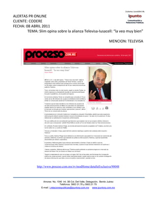 ALERTAS PR ONLINE
CLIENTE: CODERE
FECHA: 08 ABRIL 2011
        TEMA: Slim opina sobre la alianza Televisa-Iusacell: “la veo muy bien”

                                                                              MENCION: TELEVISA




              http://www.proceso.com.mx/rv/modHome/detalleExclusiva/90048



                   Amores No. 1040 Int. 3B Col. Del Valle, Delegación, Benito Juárez
                                    Teléfonos: 5663 31.78 y 5663.31 79
                 E-mail: i.relacionespublicas@ipuntorp.com.mx www.ipuntorp.com.mx
 