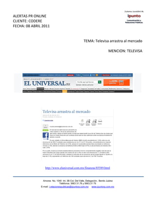 ALERTAS PR ONLINE
CLIENTE: CODERE
FECHA: 08 ABRIL 2011


                                                      TEMA: Televisa arrastra al mercado

                                                                            MENCION: TELEVISA




                  http://www.eluniversal.com.mx/finanzas/85589.html



                 Amores No. 1040 Int. 3B Col. Del Valle, Delegación, Benito Juárez
                                  Teléfonos: 5663 31.78 y 5663.31 79
               E-mail: i.relacionespublicas@ipuntorp.com.mx www.ipuntorp.com.mx
 