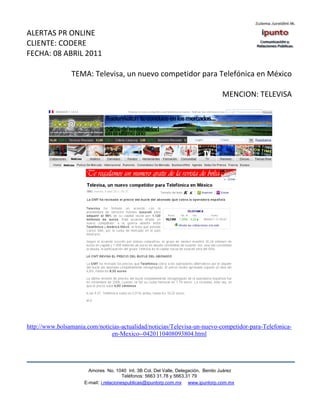 ALERTAS PR ONLINE
CLIENTE: CODERE
FECHA: 08 ABRIL 2011

                TEMA: Televisa, un nuevo competidor para Telefónica en México

                                                                                  MENCION: TELEVISA




http://www.bolsamania.com/noticias-actualidad/noticias/Televisa-un-nuevo-competidor-para-Telefonica-
                               en-Mexico--0420110408093804.html




                       Amores No. 1040 Int. 3B Col. Del Valle, Delegación, Benito Juárez
                                        Teléfonos: 5663 31.78 y 5663.31 79
                     E-mail: i.relacionespublicas@ipuntorp.com.mx www.ipuntorp.com.mx
 