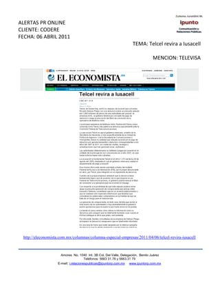 ALERTAS PR ONLINE
CLIENTE: CODERE
FECHA: 06 ABRIL 2011
                                                                    TEMA: Telcel revira a Iusacell

                                                                                 MENCION: TELEVISA




 http://eleconomista.com.mx/columnas/columna-especial-empresas/2011/04/06/telcel-revira-iusacell



                      Amores No. 1040 Int. 3B Col. Del Valle, Delegación, Benito Juárez
                                       Teléfonos: 5663 31.78 y 5663.31 79
                    E-mail: i.relacionespublicas@ipuntorp.com.mx www.ipuntorp.com.mx
 