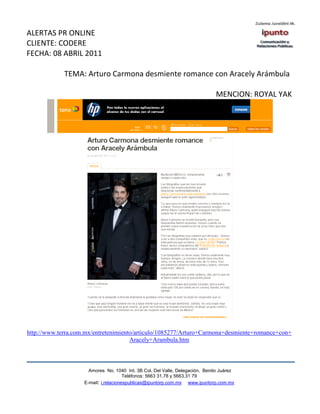 ALERTAS PR ONLINE
CLIENTE: CODERE
FECHA: 08 ABRIL 2011

             TEMA: Arturo Carmona desmiente romance con Aracely Arámbula

                                                                              MENCION: ROYAL YAK




http://www.terra.com.mx/entretenimiento/articulo/1085277/Arturo+Carmona+desmiente+romance+con+
                                      Aracely+Arambula.htm



                      Amores No. 1040 Int. 3B Col. Del Valle, Delegación, Benito Juárez
                                       Teléfonos: 5663 31.78 y 5663.31 79
                    E-mail: i.relacionespublicas@ipuntorp.com.mx www.ipuntorp.com.mx
 