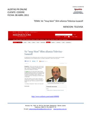 ALERTAS PR ONLINE
CLIENTE: CODERE
FECHA: 08 ABRIL 2011

                              TEMA: Ve “muy bien” Slim alianza Televisa-Iusacell

                                                                            MENCION: TELEVISA




                           http://www.milenio.com/node/690090




                 Amores No. 1040 Int. 3B Col. Del Valle, Delegación, Benito Juárez
                                  Teléfonos: 5663 31.78 y 5663.31 79
               E-mail: i.relacionespublicas@ipuntorp.com.mx www.ipuntorp.com.mx
 