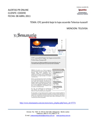 ALERTAS PR ONLINE
CLIENTE: CODERE
FECHA: 08 ABRIL 2011

                       TEMA: CFC pondrá bajo la lupa acuerdo Televisa-Iusacell

                                                                             MENCION: TELEVISA




          http://www.elsemanario.com.mx/news/news_display.php?story_id=57771



                  Amores No. 1040 Int. 3B Col. Del Valle, Delegación, Benito Juárez
                                   Teléfonos: 5663 31.78 y 5663.31 79
                E-mail: i.relacionespublicas@ipuntorp.com.mx www.ipuntorp.com.mx
 