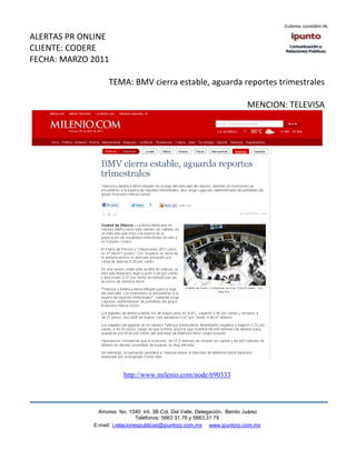 ALERTAS PR ONLINE
CLIENTE: CODERE
FECHA: MARZO 2011

                   TEMA: BMV cierra estable, aguarda reportes trimestrales

                                                                          MENCION: TELEVISA




                         http://www.milenio.com/node/690333




               Amores No. 1040 Int. 3B Col. Del Valle, Delegación, Benito Juárez
                                Teléfonos: 5663 31.78 y 5663.31 79
             E-mail: i.relacionespublicas@ipuntorp.com.mx www.ipuntorp.com.mx
 