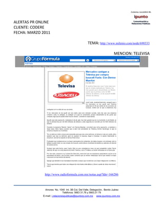 ALERTAS PR ONLINE
CLIENTE: CODERE
FECHA: MARZO 2011

                                                   TEMA: http://www.milenio.com/node/690333

                                                                          MENCION: TELEVISA




              http://www.radioformula.com.mx/notas.asp?Idn=166286



               Amores No. 1040 Int. 3B Col. Del Valle, Delegación, Benito Juárez
                                Teléfonos: 5663 31.78 y 5663.31 79
             E-mail: i.relacionespublicas@ipuntorp.com.mx www.ipuntorp.com.mx
 