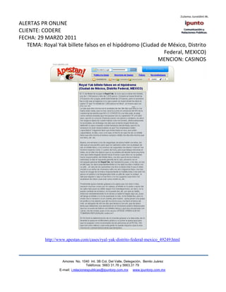 ALERTAS PR ONLINE
CLIENTE: CODERE
FECHA: 29 MARZO 2011
   TEMA: Royal Yak billete falsos en el hipódromo (Ciudad de México, Distrito
                                                           Federal, MEXICO)
                                                         MENCION: CASINOS




          http://www.apestan.com/cases/ryal-yak-distrito-federal-mexico_49249.html



                   Amores No. 1040 Int. 3B Col. Del Valle, Delegación, Benito Juárez
                                    Teléfonos: 5663 31.78 y 5663.31 79
                 E-mail: i.relacionespublicas@ipuntorp.com.mx www.ipuntorp.com.mx
 
