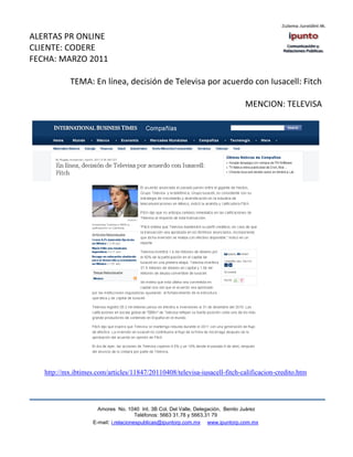 ALERTAS PR ONLINE
CLIENTE: CODERE
FECHA: MARZO 2011

            TEMA: En línea, decisión de Televisa por acuerdo con Iusacell: Fitch

                                                                                 MENCION: TELEVISA




   http://mx.ibtimes.com/articles/11847/20110408/televisa-iusacell-fitch-calificacion-credito.htm




                      Amores No. 1040 Int. 3B Col. Del Valle, Delegación, Benito Juárez
                                       Teléfonos: 5663 31.78 y 5663.31 79
                    E-mail: i.relacionespublicas@ipuntorp.com.mx www.ipuntorp.com.mx
 