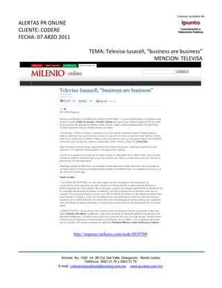 ALERTAS PR ONLINE
CLIENTE: CODERE
FECHA: 07 ARZO 2011

                                 TEMA: Televisa-Iusacell, “business are business”
                                                             MENCION: TELEVISA




                       http://impreso.milenio.com/node/8939700




                Amores No. 1040 Int. 3B Col. Del Valle, Delegación, Benito Juárez
                                 Teléfonos: 5663 31.78 y 5663.31 79
              E-mail: i.relacionespublicas@ipuntorp.com.mx www.ipuntorp.com.mx
 