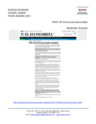 ALERTAS PR ONLINE
CLIENTE: CODERE
FECHA: 08 ABRIL 2011

                                                         TEMA: IPC termina jornada estable

                                                                               MENCION: TELEVISA




    http://eleconomista.com.mx/mercados-estadisticas/2011/04/08/ipc-termina-jornada-estable



                    Amores No. 1040 Int. 3B Col. Del Valle, Delegación, Benito Juárez
                                     Teléfonos: 5663 31.78 y 5663.31 79
                  E-mail: i.relacionespublicas@ipuntorp.com.mx www.ipuntorp.com.mx
 