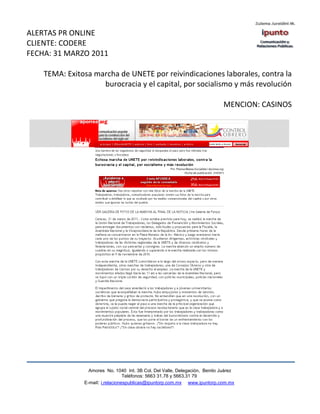 ALERTAS PR ONLINE
CLIENTE: CODERE
FECHA: 31 MARZO 2011

    TEMA: Exitosa marcha de UNETE por reivindicaciones laborales, contra la
                    burocracia y el capital, por socialismo y más revolución

                                                                             MENCION: CASINOS




                 Amores No. 1040 Int. 3B Col. Del Valle, Delegación, Benito Juárez
                                  Teléfonos: 5663 31.78 y 5663.31 79
               E-mail: i.relacionespublicas@ipuntorp.com.mx www.ipuntorp.com.mx
 