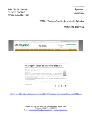 ALERTAS PR ONLINE
CLIENTE: CODERE
FECHA: 08 ABRIL 2011

                                           TEMA: “Castigan” unión de Iusacell y Televisa

                                                                                 MENCION: TELEVISA




  http://www.eldiariodecoahuila.com.mx/notas/2011/4/8/castigan-union-iusacell-televisa-227228.asp




                      Amores No. 1040 Int. 3B Col. Del Valle, Delegación, Benito Juárez
                                       Teléfonos: 5663 31.78 y 5663.31 79
                    E-mail: i.relacionespublicas@ipuntorp.com.mx www.ipuntorp.com.mx
 