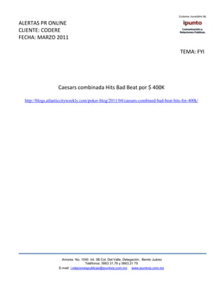 ALERTAS PR ONLINE
CLIENTE: CODERE
FECHA: MARZO 2011

                                                                                          TEMA: FYI




                    Caesars combinada Hits Bad Beat por $ 400K

  http://blogs.atlanticcityweekly.com/poker-blog/2011/04/caesars-combined-bad-beat-hits-for-400k/




                      Amores No. 1040 Int. 3B Col. Del Valle, Delegación, Benito Juárez
                                       Teléfonos: 5663 31.78 y 5663.31 79
                    E-mail: i.relacionespublicas@ipuntorp.com.mx www.ipuntorp.com.mx
 