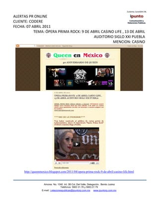 ALERTAS PR ONLINE
CLIENTE: CODERE
FECHA: 07 ABRIL 2011
           TEMA: ÓPERA PRIMA ROCK: 9 DE ABRIL CASINO LIFE , 13 DE ABRIL
                                          AUDITORIO SIGLO XXI PUEBLA
                                                    MENCION: CASINO




     http://queenmexico.blogspot.com/2011/04/opera-prima-rock-9-de-abril-casino-life.html



                    Amores No. 1040 Int. 3B Col. Del Valle, Delegación, Benito Juárez
                                     Teléfonos: 5663 31.78 y 5663.31 79
                  E-mail: i.relacionespublicas@ipuntorp.com.mx www.ipuntorp.com.mx
 