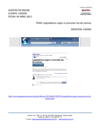 ALERTAS PR ONLINE
CLIENTE: CODERE
FECHA: 04 ABRIL 2011

                                  TEMA: Legisladores urgen a concretar ley de casinos

                                                                                    MENCION: CASINO




http://www.paginanoticias.mx/noticias/Mexico/20110404/5399074/Legisladores-urgen-concretar-ley-de-
                                            casinos.htm




                       Amores No. 1040 Int. 3B Col. Del Valle, Delegación, Benito Juárez
                                        Teléfonos: 5663 31.78 y 5663.31 79
                     E-mail: i.relacionespublicas@ipuntorp.com.mx www.ipuntorp.com.mx
 