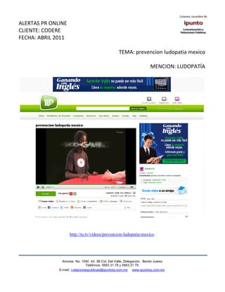ALERTAS PR ONLINE
CLIENTE: CODERE
FECHA: ABRIL 2011

                                                   TEMA: prevencion ludopatia mexico

                                                                       MENCION: LUDOPATÍA




                    http://tu.tv/videos/prevencion-ludopatia-mexico




                Amores No. 1040 Int. 3B Col. Del Valle, Delegación, Benito Juárez
                                 Teléfonos: 5663 31.78 y 5663.31 79
              E-mail: i.relacionespublicas@ipuntorp.com.mx www.ipuntorp.com.mx
 