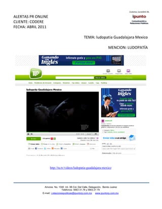 ALERTAS PR ONLINE
CLIENTE: CODERE
FECHA: ABRIL 2011

                                                  TEMA: ludopatia Guadalajara Mexico

                                                                       MENCION: LUDOPATÍA




                    http://tu.tv/videos/ludopatia-guadalajara-mexico




                Amores No. 1040 Int. 3B Col. Del Valle, Delegación, Benito Juárez
                                 Teléfonos: 5663 31.78 y 5663.31 79
              E-mail: i.relacionespublicas@ipuntorp.com.mx www.ipuntorp.com.mx
 