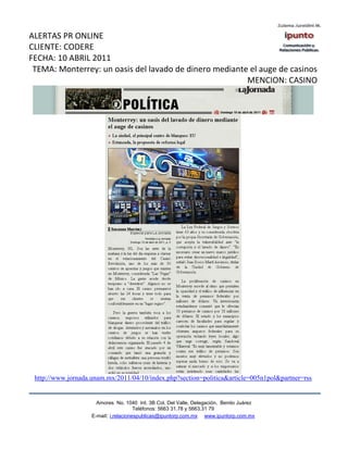 ALERTAS PR ONLINE
CLIENTE: CODERE
FECHA: 10 ABRIL 2011
 TEMA: Monterrey: un oasis del lavado de dinero mediante el auge de casinos
                                                        MENCION: CASINO




 http://www.jornada.unam.mx/2011/04/10/index.php?section=politica&article=005n1pol&partner=rss


                      Amores No. 1040 Int. 3B Col. Del Valle, Delegación, Benito Juárez
                                       Teléfonos: 5663 31.78 y 5663.31 79
                    E-mail: i.relacionespublicas@ipuntorp.com.mx www.ipuntorp.com.mx
 
