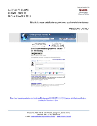 ALERTAS PR ONLINE
CLIENTE: CODERE
FECHA: 05 ABRIL 2011

                         TEMA: Lanzan artefacto explosivo a casino de Monterrey

                                                                                  MENCION: CASINO




 http://www.paginanoticias.mx/noticias/Destacados/20110405/5413131/Lanzan-artefacto-explosivo-
                                     casino-de-Monterrey.htm




                     Amores No. 1040 Int. 3B Col. Del Valle, Delegación, Benito Juárez
                                      Teléfonos: 5663 31.78 y 5663.31 79
                   E-mail: i.relacionespublicas@ipuntorp.com.mx www.ipuntorp.com.mx
 