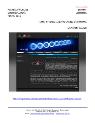 ALERTAS PR ONLINE
CLIENTE: CODERE
FECHA: 2011

                                     TEMA: ZITRO EN EL ROYAL CASINO DE PANAMA

                                                                                MENCION: CASINO




    http://www.globalzitro.com/index.php?mod=3&acc=1&cat=23&id=114&smenu=4&pag=6




                   Amores No. 1040 Int. 3B Col. Del Valle, Delegación, Benito Juárez
                                    Teléfonos: 5663 31.78 y 5663.31 79
                 E-mail: i.relacionespublicas@ipuntorp.com.mx www.ipuntorp.com.mx
 