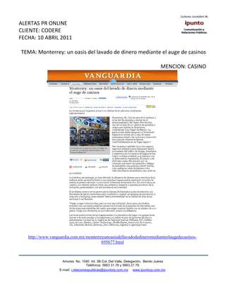 ALERTAS PR ONLINE
CLIENTE: CODERE
FECHA: 10 ABRIL 2011

TEMA: Monterrey: un oasis del lavado de dinero mediante el auge de casinos

                                                                                 MENCION: CASINO




   http://www.vanguardia.com.mx/monterreyunoasisdellavadodedineromedianteelaugedecasinos-
                                        695677.html



                    Amores No. 1040 Int. 3B Col. Del Valle, Delegación, Benito Juárez
                                     Teléfonos: 5663 31.78 y 5663.31 79
                  E-mail: i.relacionespublicas@ipuntorp.com.mx www.ipuntorp.com.mx
 