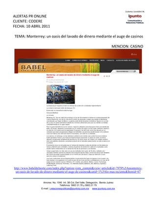 ALERTAS PR ONLINE
CLIENTE: CODERE
FECHA: 10 ABRIL 2011

TEMA: Monterrey: un oasis del lavado de dinero mediante el auge de casinos

                                                                                  MENCION: CASINO




http://www.babeldelnorte.com/index.php?option=com_content&view=article&id=7979%3Amonterrey-
 un-oasis-de-lavado-de-dinero-mediante-el-auge-de-casinos&catid=1%3Alo-mas-reciente&Itemid=67


                     Amores No. 1040 Int. 3B Col. Del Valle, Delegación, Benito Juárez
                                      Teléfonos: 5663 31.78 y 5663.31 79
                   E-mail: i.relacionespublicas@ipuntorp.com.mx www.ipuntorp.com.mx
 