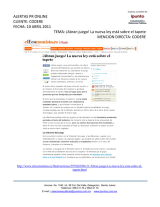 ALERTAS PR ONLINE
CLIENTE: CODERE
FECHA: 10 ABRIL 2011
                              TEMA: ¡Abran juego! La nueva ley está sobre el tapete
                                                      MENCION DIRECTA: CODERE




 http://www.eleconomista.es/flash/noticias/2978269/04/11/Abran-juego-La-nueva-ley-esta-sobre-el-
                                            tapete.html



                      Amores No. 1040 Int. 3B Col. Del Valle, Delegación, Benito Juárez
                                       Teléfonos: 5663 31.78 y 5663.31 79
                    E-mail: i.relacionespublicas@ipuntorp.com.mx www.ipuntorp.com.mx
 
