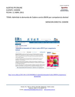 ALERTAS PR ONLINE
CLIENTE: CODERE
FECHA: 11 ABRIL 2011

TEMA: Admitida la demanda de Codere contra BWIN por competencia desleal

                                                                   MENCION DIRECTA: CODERE




  http://www.eldia.es/2011-04-11/ECONOMIA/5-Admitida-demanda-Codere-BWIN-competencia-
                                       desleal.htm




                    Amores No. 1040 Int. 3B Col. Del Valle, Delegación, Benito Juárez
                                     Teléfonos: 5663 31.78 y 5663.31 79
                  E-mail: i.relacionespublicas@ipuntorp.com.mx www.ipuntorp.com.mx
 
