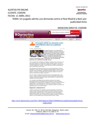 ALERTAS PR ONLINE
CLIENTE: CODERE
FECHA: 11 ABRIL 2011
    TEMA: Un juzgado admite una demanda contra el Real Madrid y Bwin por
                                                        publicidad ilícita

                                                                    MENCION DIRECTA: CODERE




   http://www.diariocritico.com/2011/Abril/deporte/futbol/264640/real-madrid-demandado-bwin-
                                           codere.html


                     Amores No. 1040 Int. 3B Col. Del Valle, Delegación, Benito Juárez
                                      Teléfonos: 5663 31.78 y 5663.31 79
                   E-mail: i.relacionespublicas@ipuntorp.com.mx www.ipuntorp.com.mx
 