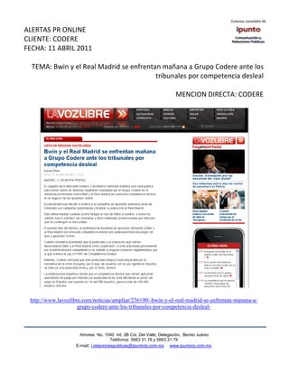 ALERTAS PR ONLINE
CLIENTE: CODERE
FECHA: 11 ABRIL 2011

  TEMA: Bwin y el Real Madrid se enfrentan mañana a Grupo Codere ante los
                                         tribunales por competencia desleal

                                                                     MENCION DIRECTA: CODERE




 http://www.lavozlibre.com/noticias/ampliar/236190/-bwin-y-el-real-madrid-se-enfrentan-manana-a-
                     grupo-codere-ante-los-tribunales-por-competencia-desleal-



                      Amores No. 1040 Int. 3B Col. Del Valle, Delegación, Benito Juárez
                                       Teléfonos: 5663 31.78 y 5663.31 79
                    E-mail: i.relacionespublicas@ipuntorp.com.mx www.ipuntorp.com.mx
 
